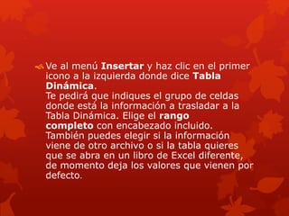  Ve al menú Insertar y haz clic en el primer
icono a la izquierda donde dice Tabla
Dinámica.
Te pedirá que indiques el grupo de celdas
donde está la información a trasladar a la
Tabla Dinámica. Elige el rango
completo con encabezado incluido.
También puedes elegir si la información
viene de otro archivo o si la tabla quieres
que se abra en un libro de Excel diferente,
de momento deja los valores que vienen por
defecto.
 