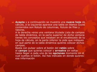  Acepta y a continuación se muestra una nueva hoja de
cálculo, a la izquierda aparece una tabla en blanco cuyos
contenidos son Rotulo de columnas, Rotulo de filas y
Valores.
A la derecha veras una ventana titulada Lista de campos
de tabla dinámica, en la parte superior de dicha ventana
tienes los conceptos que estaban en el encabezado de tu
hoja de cálculo, en la parte inferior te pide que indiques
en qué parte de la tabla dinámica quieres colocar dichos
campos.
Basta con pulsar sobre el botón del ratón sobre
el campo que quieras colocar y arrastra sin soltar
hasta llegar a cada una de las opciones momento en el
cual sueltas el botón. Así has indicado en donde quieres
esa información
 