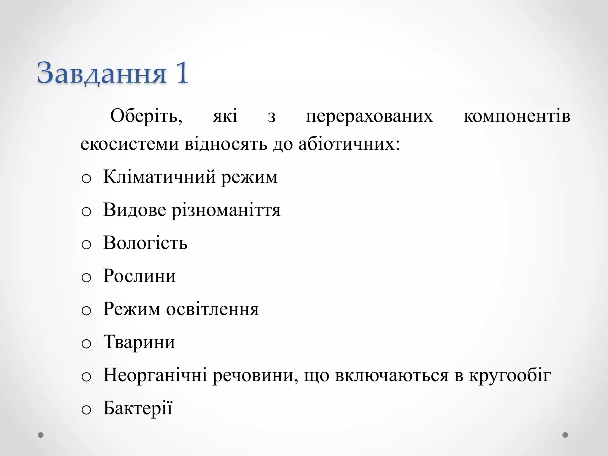 Завдання 1
Оберіть, які з перерахованих компонентів
екосистеми відносять до абіотичних:
o Кліматичний режим
o Видове різноманіття
o Вологість
o Рослини
o Режим освітлення
o Тварини
o Неорганічні речовини, що включаються в кругообіг
o Бактерії
 