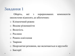 Завдання 1
Оберіть, які з перерахованих компонентів
екосистеми відносять до абіотичних:
o Кліматичний режим
o Видове різноманіття
o Вологість
o Рослини
o Режим освітлення
o Тварини
o Неорганічні речовини, що включаються в кругообіг
o Бактерії
 