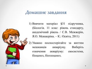 Домашнє завдання
1) Вивчити матеріал §31 підручника,
(Біологія. 11 клас: рівень стандарту,
академічний рівень / С.В. Межжерін,
Я.О. Межжеріна. – К.: Освіта, 2011)
2) Уважно поспостерігайте за життям
мешканців акваріуму. Виберіть
означення акваріуму: екосистема,
біоценоз, біогеоценоз.
 