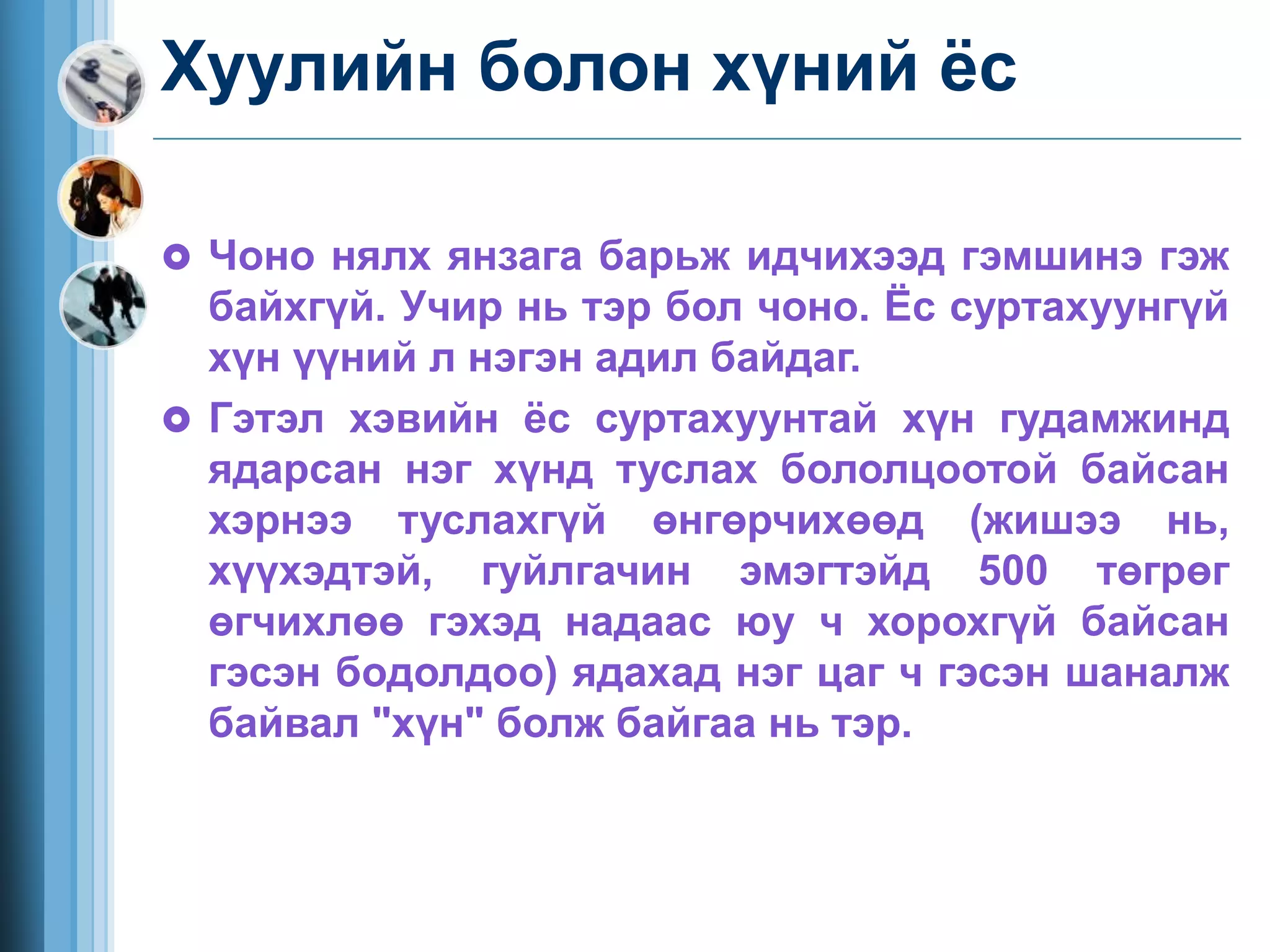 Хуулийн болон хүний ёс
 Чоно нялх янзага барьж идчихээд гэмшинэ гэж
байхгүй. Учир нь тэр бол чоно. Ёс суртахуунгүй
хүн үүний л нэгэн адил байдаг.
 Гэтэл хэвийн ёс суртахуунтай хүн гудамжинд
ядарсан нэг хүнд туслах бололцоотой байсан
хэрнээ туслахгүй өнгөрчихөөд (жишээ нь,
хүүхэдтэй, гуйлгачин эмэгтэйд 500 төгрөг
өгчихлөө гэхэд надаас юу ч хорохгүй байсан
гэсэн бодолдоо) ядахад нэг цаг ч гэсэн шаналж
байвал "хүн" болж байгаа нь тэр.
 