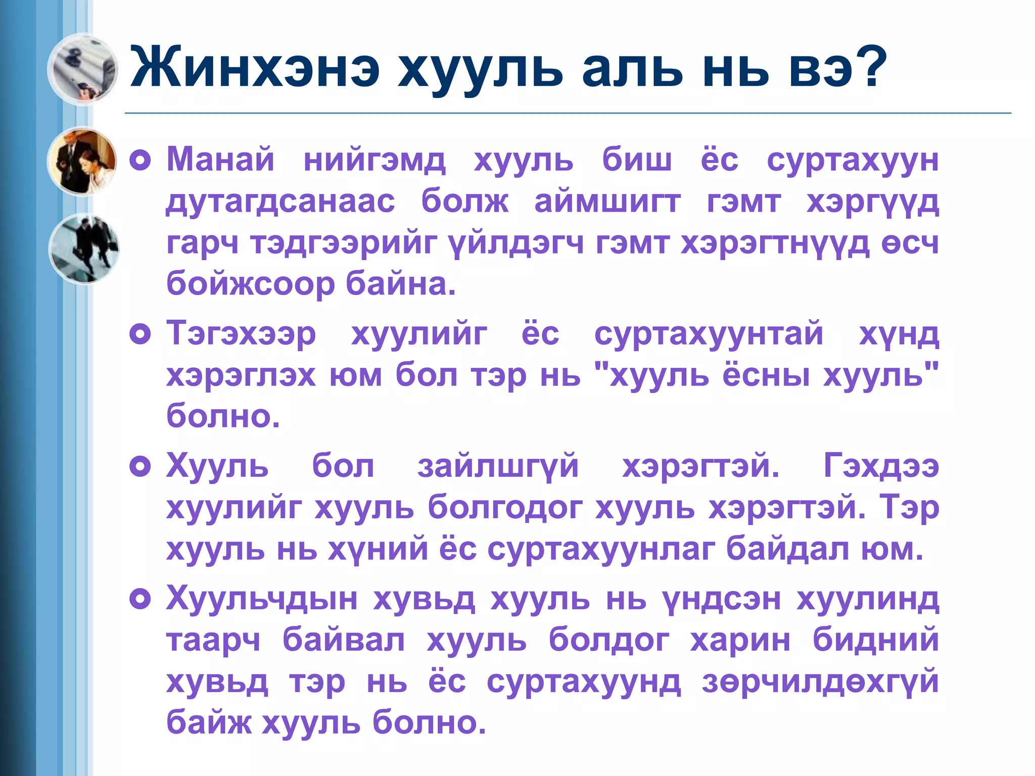 Жинхэнэ хууль аль нь вэ?
 Манай нийгэмд хууль биш ёс суртахуун
дутагдсанаас болж аймшигт гэмт хэргүүд
гарч тэдгээрийг үйлдэгч гэмт хэрэгтнүүд өсч
бойжсоор байна.
 Тэгэхээр хуулийг ёс суртахуунтай хүнд
хэрэглэх юм бол тэр нь "хууль ёсны хууль"
болно.
 Хууль бол зайлшгүй хэрэгтэй. Гэхдээ
хуулийг хууль болгодог хууль хэрэгтэй. Тэр
хууль нь хүний ёс суртахуунлаг байдал юм.
 Хуульчдын хувьд хууль нь үндсэн хуулинд
таарч байвал хууль болдог харин бидний
хувьд тэр нь ёс суртахуунд зөрчилдөхгүй
байж хууль болно.
 