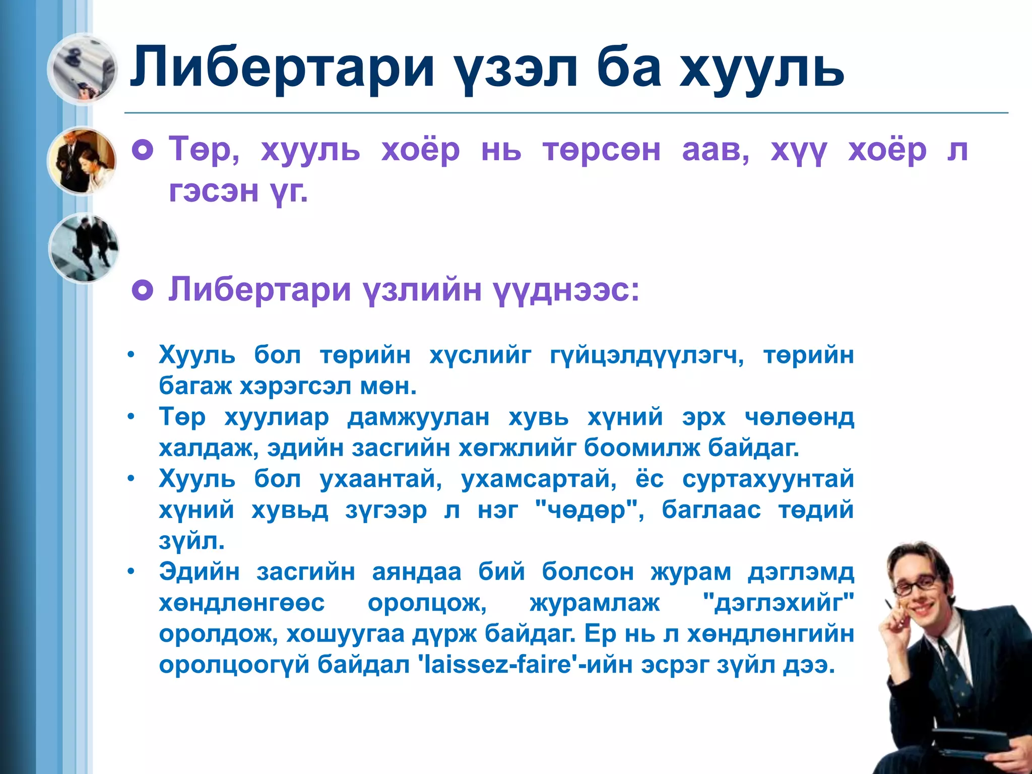 Либертари үзэл ба хууль
 Төр, хууль хоёр нь төрсөн аав, хүү хоёр л
гэсэн үг.
 Либертари үзлийн үүднээс:
• Хууль бол төрийн хүслийг гүйцэлдүүлэгч, төрийн
багаж хэрэгсэл мөн.
• Төр хуулиар дамжуулан хувь хүний эрх чөлөөнд
халдаж, эдийн засгийн хөгжлийг боомилж байдаг.
• Хууль бол ухаантай, ухамсартай, ёс суртахуунтай
хүний хувьд зүгээр л нэг "чөдөр", баглаас төдий
зүйл.
• Эдийн засгийн аяндаа бий болсон журам дэглэмд
хөндлөнгөөс оролцож, журамлаж "дэглэхийг"
оролдож, хошуугаа дүрж байдаг. Ер нь л хөндлөнгийн
оролцоогүй байдал 'laissez-faire'-ийн эсрэг зүйл дээ.
 