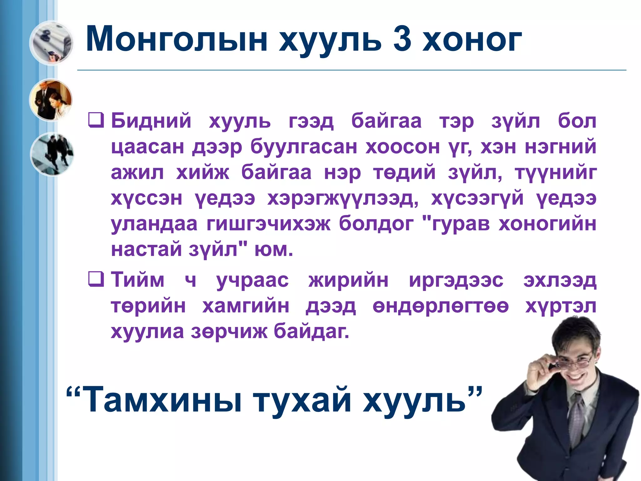 Бидний хууль гээд байгаа тэр зүйл бол
цаасан дээр буулгасан хоосон үг, хэн нэгний
ажил хийж байгаа нэр төдий зүйл, түүнийг
хүссэн үедээ хэрэгжүүлээд, хүсээгүй үедээ
уландаа гишгэчихэж болдог "гурав хоногийн
настай зүйл" юм.
 Тийм ч учраас жирийн иргэдээс эхлээд
төрийн хамгийн дээд өндөрлөгтөө хүртэл
хуулиа зөрчиж байдаг.
Монголын хууль 3 хоног
“Тамхины тухай хууль”
 