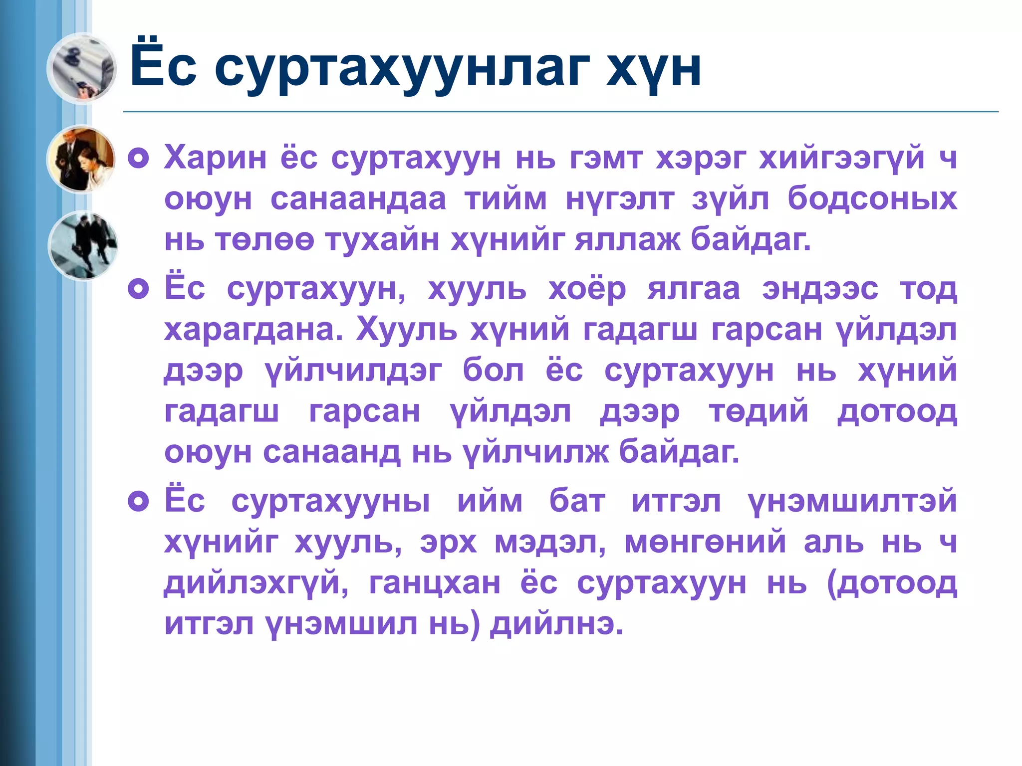Ёс суртахуунлаг хүн
 Харин ёс суртахуун нь гэмт хэрэг хийгээгүй ч
оюун санаандаа тийм нүгэлт зүйл бодсоных
нь төлөө тухайн хүнийг яллаж байдаг.
 Ёс суртахуун, хууль хоёр ялгаа эндээс тод
харагдана. Хууль хүний гадагш гарсан үйлдэл
дээр үйлчилдэг бол ёс суртахуун нь хүний
гадагш гарсан үйлдэл дээр төдий дотоод
оюун санаанд нь үйлчилж байдаг.
 Ёс суртахууны ийм бат итгэл үнэмшилтэй
хүнийг хууль, эрх мэдэл, мөнгөний аль нь ч
дийлэхгүй, ганцхан ёс суртахуун нь (дотоод
итгэл үнэмшил нь) дийлнэ.
 