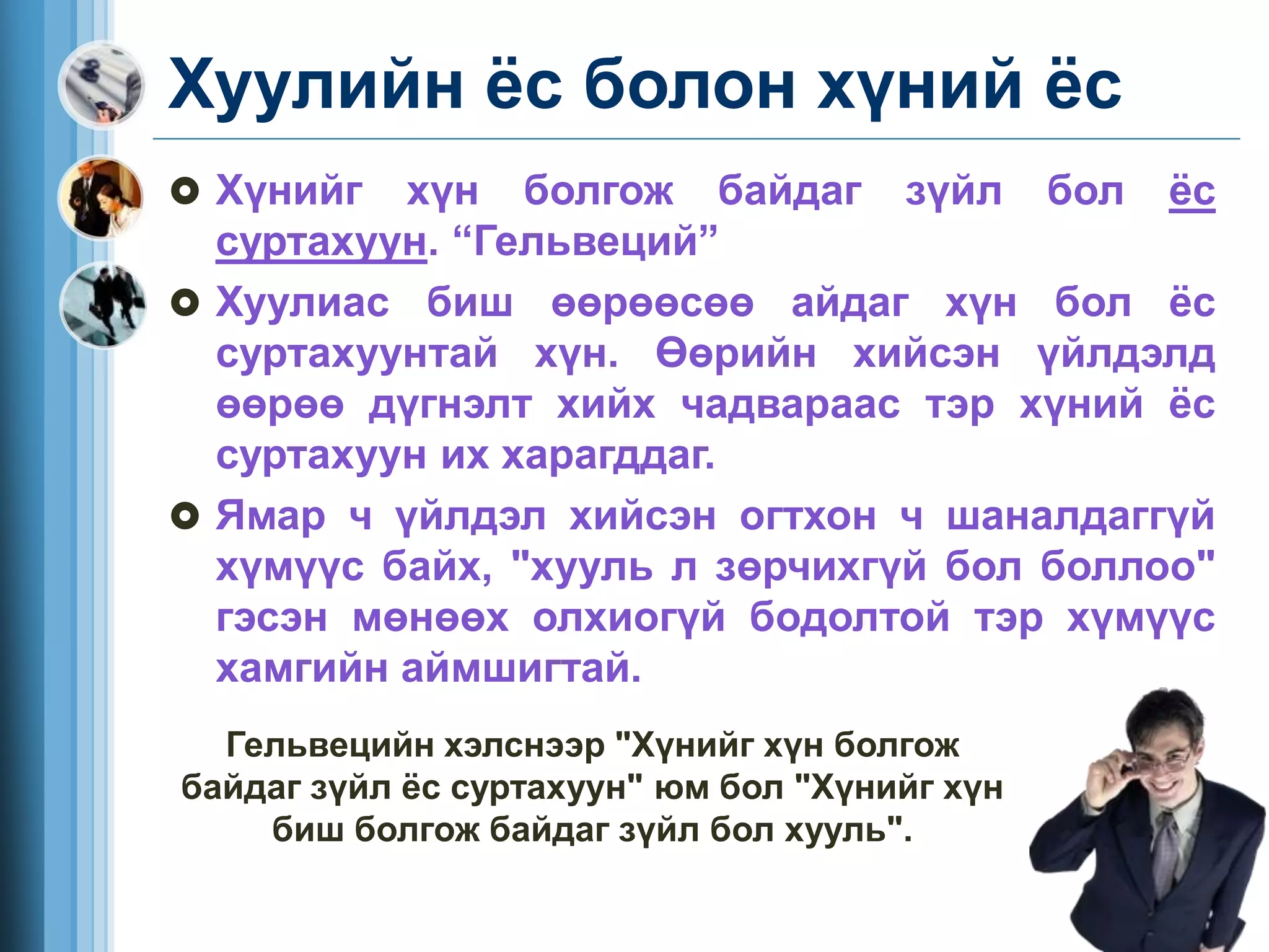 Хуулийн ёс болон хүний ёс
 Хүнийг хүн болгож байдаг зүйл бол ёс
суртахуун. “Гельвеций”
 Хуулиас биш өөрөөсөө айдаг хүн бол ёс
суртахуунтай хүн. Өөрийн хийсэн үйлдэлд
өөрөө дүгнэлт хийх чадвараас тэр хүний ёс
суртахуун их харагддаг.
 Ямар ч үйлдэл хийсэн огтхон ч шаналдаггүй
хүмүүс байх, "хууль л зөрчихгүй бол боллоо"
гэсэн мөнөөх олхиогүй бодолтой тэр хүмүүс
хамгийн аймшигтай.
Гельвецийн хэлснээр "Хүнийг хүн болгож
байдаг зүйл ёс суртахуун" юм бол "Хүнийг хүн
биш болгож байдаг зүйл бол хууль".
 