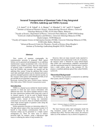 Secured Transportation of Quantum Codes Using Integrated
PANDA-Add/drop and TDMA Systems
I. S. Amiri*1
, G. R. Vahedi2
, A. A. Shojaei 3
, A. Nikoukar4
, J. Ali 1
and P. P. Yupapin 5
*1
Institute of Advanced Photonics Science, Nanotechnology Research Alliance, Universiti
Teknologi Malaysia (UTM), 81310 Johor Bahru, Malaysia
2
Faculty of Science, Department of Physics, Universiti Putra Malaysia, 43400 UPM Serdang
3
Centre for Artificial Intelligence and Robotics, Universiti Teknologi Malaysia (UTM),
Kuala Lumpur, 54100 Malaysia
4
Faculty of Computer Science & Information Systems (FCSIS), Universiti Teknologi Malaysia (UTM),
81300 Johor Bahru, Malaysia
5
Advanced Research Center for Photonics, Faculty of Science King Mongkut’s
Institute of Technology Ladkrabang Bangkok 10520, Thailand
Abstract
New system of quantum cryptography for
communication networks is proposed. Multi optical
Soliton can be generated and propagated via an add/drop
interferometer system incorporated with a time division
multiple access (TDMA) system. Here the transportation
of quantum codes is performed. Chaotic output signals
from the PANDA ring resonator are inserted into the
add/drop filter system. Using the add/drop filter system
multi dark and bright solitons can be obtained and used to
generate entangled quantum codes for internet security. In
this research soliton pulses with FWHM and FSR of 325
pm and 880 nm are generated, respectively.
Keywords: Nonlinear fiber optics; PANDA system; Add/drop
filter; Multi soliton, TDMA Network Communication system
Introduction
TDMA is a channel access method for shared medium
networks in which the users receive information with
different time slots. This allows multiple stations to share
the same transmission medium while using only a part of
its channel capacity. It can be used in digital internet
communications and satellite systems. Therefore, in the
TDMA system, instead of having one transmitter
connected to one receiver, there are multiple transmitters,
where high secured signals of quantum codes along the
users can be transmitted.
Soliton generation becomes an interesting subject [1].
The high optical output of the ring resonator system is of
benefit to long distance communication links [2]. A
Gaussian soliton can be generated in a simple system
arrangement [3]. There are many ways to achieve
powerful light, for instance, using a high-power light
source or reducing the radius of ring resonator [4].
However, there are many research works reported in
both theoretical and experimental works [5]. In practice,
the intensive pulse is obtained by using erbium-doped
ﬁber (EDF) and semiconductor amplifiers incorporated
with the experimental setup [6]. Gaussian pulse is used to
form a multi soliton using a ring resonator [7]. We
propose a modified add/drop optical filter called PANDA
system [8].
Theoretical Background
The PANDA ring resonator is connected to an add/drop
filter system, shown in Figure 1.
Figure 1: Schematic diagram of a PANDA ring resonator connected
to an add/drop filter system
The laser Gaussian pulse input propagates inside the
ring resonators system which is introduced by the
nonlinear Kerr effect. The Kerr effect causes the refractive
index (n) of the medium to vary as shown in Equation (1).
International Journal of Engineering Research & Technology (IJERT)
Vol. 1 Issue 5, July - 2012
ISSN: 2278-0181
1www.ijert.org
 