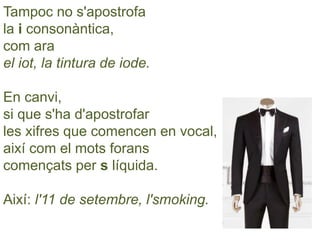 Tampoc no s'apostrofa
la i consonàntica,
com ara
el iot, la tintura de iode.
En canvi,
si que s'ha d'apostrofar
les xifres que comencen en vocal,
així com el mots forans
començats per s líquida.
Així: l'11 de setembre, l'smoking.
 