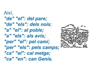 Així,
"de" "el": del pare;
"de" "els": dels nois;
"a" "el": al poble;
"a" "els": als avis;
"per" "el": pel camí;
"per" "els": pels camps;
"ca" "el": cal metge;
"ca" "en": can Genís.
 