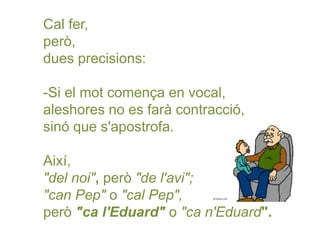 Cal fer,
però,
dues precisions:
-Si el mot comença en vocal,
aleshores no es farà contracció,
sinó que s'apostrofa.
Així,
"del noi", però "de l'avi";
"can Pep" o "cal Pep",
però "ca l'Eduard" o "ca n'Eduard".
 