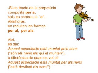 -Si es tracta de la preposició
composta per a,
sols es contrau la "a".
Aleshores,
en resulten les formes
per al, per als.
Així,
es diu:
Aquest espectacle està muntat pels nens
("són els nens els qui el munten"),
a diferència de quan es vol dir
Aquest espectacle està muntat per als nens
("està destinat als nens").
 