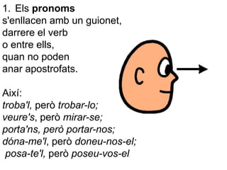 1. Els pronoms
s'enllacen amb un guionet,
darrere el verb
o entre ells,
quan no poden
anar apostrofats.
Així:
troba'l, però trobar-lo;
veure's, però mirar-se;
porta'ns, però portar-nos;
dóna-me'l, però doneu-nos-el;
posa-te'l, però poseu-vos-el.
 