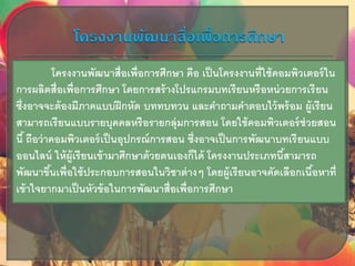 โครงงานพัฒนาสื่อเพื่อการศึกษา คือ เป็นโครงงานที่ใช้คอมพิวเตอร์ใน
การผลิตสื่อเพื่อการศึกษา โดยการสร้างโปรแกรมบทเรียนหรือหน่วยการเรียน
ซึ่งอาจจะต้องมีภาคแบบฝึกหัด บททบทวน และคาถามคาตอบไว้พร้อม ผู้เรียน
สามารถเรียนแบบรายบุคคลหรือรายกลุ่มการสอน โดยใช้คอมพิวเตอร์ช่วยสอน
นี้ ถือว่าคอมพิวเตอร์เป็นอุปกรณ์การสอน ซึ่งอาจเป็นการพัฒนาบทเรียนแบบ
ออนไลน์ ให้ผู้เรียนเข้ามาศึกษาด้วยตนเองก็ได้ โครงงานประเภทนี้สามารถ
พัฒนาขึ้นเพื่อใช้ประกอบการสอนในวิชาต่างๆ โดยผู้เรียนอาจคัดเลือกเนื้อหาที่
เข้าใจยากมาเป็นหัวข้อในการพัฒนาสื่อเพื่อการศึกษา
 