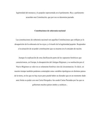 legitimidad del monarca y la popular representada en el parlamento. Rey y parlamento
acuerdan una Constitución, que por eso se denomina pactada.
Constituciones de soberanía nacional
Las constituciones de soberanía nacional son aquellas Constituciones que reflejan ya la
desaparición de la soberanía de los reyes y el triunfo de la legitimidad popular. Responden
a la actuación de un poder constituyente que se encarna en el concepto de nación.
Aunque la explicación de esta clasificación parte de los supuestos históricos que
caracterizaron, en Europa, la desaparición del Antiguo Régimen y su sustitución por el
Nuevo Régimen su valor no es solamente histórico sino de circunstancias. Es decir, en
nuestro tiempo también podemos contemplar estas variables tipológicas en distintos países
de la tierra, en los que no hay reyes pero puede haber un dictador que en un momento dado
auto limita su poder con una Carta Otorgada o las seudo Cartas Pactadas por las que se
gobiernan muchos países árabes y asiáticos...
 