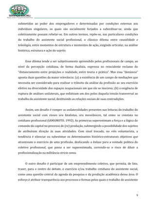 9
submetidas ao poder dos empregadores e determinadas por condições externas aos
indivíduos singulares, os quais são socialmente forjados a subordinar-se, ainda que
coletivamente possam rebelar-se. Em outros termos, repõe-se, nas particulares condições
do trabalho do assistente social profissional, o clássico dilema entre causalidade e
teleologia, entre momentos de estrutura e momentos de ação, exigindo articular, na análise
histórica, estrutura e ação do sujeito.
Esse dilema tende a ser subjetivamente apreendido pelos profissionais de campo, ao
nível da percepção cotidiana, de forma dualista, expressa no reincidente reclamo do
“distanciamento entre projeções e realidade, entre teoria e prática”. Mas essa “denúncia”
aponta duas questões da maior relevância: (a) a existência de um campo de mediações que
necessita ser considerado para realizar o trânsito da análise da profissão ao seu exercício
efetivo na diversidade dos espaços ocupacionais em que ele se inscreve; (b) a exigência de
ruptura de análises unilaterais, que enfatizam um dos polos daquela tensão transversal ao
trabalho do assistente social, destituindo as relações sociais de suas contradições.
Assim, um desafio é romper as unilateralidades presentes nas leituras do trabalho do
assistente social com vieses ora fatalistas, ora messiânicos, tal como se constata no
cotidiano profissional (IAMAMOTO, 1992). As primeiras superestimam a força e a lógica do
comando do capital no processo de (re) produção, submergindo a possibilidade dos sujeitos
de atribuírem direção às suas atividades. Com sinal trocado, no viés voluntarista, a
tendência é silenciar ou subestimar os determinantes histórico-estruturais objetivos que
atravessam o exercício de uma profissão, deslocando a ênfase para a vontade política do
coletivo profissional, que passa a ser superestimada, correndo-se o risco de diluir a
profissionalização na militância stricto sensu.
O outro desafio é participar de um empreendimento coletivo, que permita, de fato,
trazer, para o centro do debate, o exercício e/ou trabalho cotidiano do assistente social,
como uma questão central da agenda da pesquisa e da produção acadêmica dessa área. O
esforço é atribuir transparência aos processos e formas pelos quais o trabalho do assistente
 