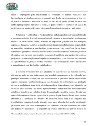 10
social é impregnado pela sociabilidade da sociedade do capital, elucidando sua
funcionalidade e, simultaneamente, o potencial que dispõe para impulsionar a luta por
direitos e a democracia em todos os poros da vida social; potencial esse derivado das
contradições presentes nas relações sociais, do peso político dos interesses em jogo e do
posicionamento teórico-prático dos sujeitos profissionais ante os projetos societários.
A literatura recente sobre os fundamentos do trabalho profissional7 vem enfatizando
a natureza qualitativa dessa atividade profissional, enquanto ação orientada a um fim como
resposta às necessidades sociais, materiais ou espirituais (condensadas nas múltiplas
expressões da questão social) de segmentos sociais das classes subalternas na singularidade
de suas vidas: indivíduos e suas famílias, grupos com recortes específicos. Parece haver
consenso de que se trata de uma atividade inscrita predominantemente no terreno político e
ideológico, com refrações nas condições materiais da existência dos sujeitos via serviços,
programas e projetos implementados pelas políticas públicas – com destaque para o campo
da seguridade social e, nela, da saúde e assistência – que interferem no padrão de consumo
e na qualidade de vida das famílias trabalhadoras.
O exercício profissional tem sido abordado em sua dimensão de trabalho concreto,
útil: em seu valor de uso social, como uma atividade programática e de realização que
persegue finalidades e orienta-se por conhecimentos e princípios éticos, requisitando
suportes materiais e conhecimentos para sua efetivação. Em outros termos, a produção
recente acumulada que tem o Serviço Social como objeto de estudo centra-se, sobretudo, na
qualidade desse trabalho – ou na sua diferencialidade – e identifica seus portadores como
dotados de uma força de trabalho dotada de capacitação específica: capazes de criar um
tipo trabalho concreto distinto e particular. O que não dispõe de centralidade nessa mesma
literatura é a identidade do trabalho do assistente social com o do conjunto dos
trabalhadores: enquanto trabalho abstrato, como parte alíquota do trabalho socialmente
produzido. Ainda que a literatura especializada reconheça o fato de o assistente social ser
um trabalhador assalariado – e, enquanto tal, vivendo uma situação comum a todos os
7 No conteúdo desse item, recupero elementos sobre o tema presentes em IAMAMOTO (2007).
 
