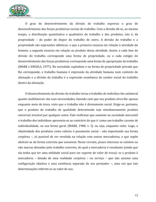 12
O grau de desenvolvimento da divisão do trabalho expressa o grau de
desenvolvimento das forças produtivas sociais do trabalho. Com a divisão dá-se, ao mesmo
tempo, a distribuição quantitativa e qualitativa do trabalho e dos produtos, isto é, da
propriedade – do poder de dispor do trabalho de outro. A divisão do trabalho e a
propriedade são expressões idênticas: o que a primeira enuncia em relação à atividade do
homem, a segunda enuncia em relação ao produto dessa atividade. Assim, a cada fase da
divisão do trabalho corresponde uma forma de propriedade, ou a cada estágio do
desenvolvimento das forças produtivas corresponde uma forma de apropriação do trabalho
(MARX e ENGELS, 1977). Na sociedade capitalista e na forma de propriedade privada que
lhe corresponde, o trabalho humano é expressão da atividade humana num contexto de
alienação e a divisão do trabalho é a expressão econômica do caráter social do trabalho
dentro da alienação.
O desenvolvimento da divisão do trabalho torna o trabalho do indivíduo tão unilateral
quanto multilaterais são suas necessidades, fazendo com que seu produto sirva-lhe apenas
enquanto meio de troca, visto que o trabalho não é diretamente social. Exige-se, portanto,
que o produto do trabalho de qualidade determinada seja simultaneamente produto
universal, trocável por qualquer outro. Vale reafirmar que somente na sociedade mercantil
o trabalho dos indivíduos apresenta-se ao contrário do que é: como um trabalho carente de
individualidade, na sua forma geral. (MARX, 1980, v. I); ou seja, enquanto valor. Logo, a
objetividade dos produtos como valores é puramente social – não importando sua forma
corpórea –, só passível de ser revelada na relação com outras mercadorias, o que supõe
abstrair-se da forma concreta que assumem. Nesse circuito, pouco interessa se existem ou
não marcas deixadas pelo trabalho concreto, do qual a mercadoria é resultante (ainda que
ela tenha que ter uma utilidade social para ser suporte do valor de troca): se o produto é
mercadoria – dotada de uma realidade corpórea – ou serviço – que não assume uma
configuração objetiva e uma existência separada do seu prestador –, uma vez que tais
determinações referem-se ao valor de uso.
 