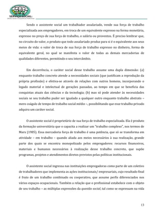 13
Sendo o assistente social um trabalhador assalariado, vende sua força de trabalho
especializada aos empregadores, em troca de um equivalente expresso na forma monetária,
expresso no preço de sua força de trabalho, o salário ou proventos. É preciso lembrar que,
no circuito do valor, o produto que todo assalariado produz para si é o equivalente aos seus
meios de vida: o valor de troca de sua força de trabalho expresso no dinheiro, forma de
equivalente geral, no qual se manifesta o valor de todas as demais mercadorias de
qualidades diferentes, permitindo o seu intercâmbio.
Em decorrência, o caráter social desse trabalho assume uma dupla dimensão: (a)
enquanto trabalho concreto atende a necessidades sociais (que justificam a reprodução da
própria profissão) e efetiva-se através de relações com outros homens, incorporando o
legado material e intelectual de gerações passadas, ao tempo em que se beneficia das
conquistas atuais das ciências e da tecnologia; (b) mas só pode atender às necessidades
sociais se seu trabalho puder ser igualado a qualquer outro enquanto trabalho abstrato –
mero coágulo de tempo de trabalho social médio –, possibilitando que esse trabalho privado
adquira um caráter social.
O assistente social é proprietário de sua força de trabalho especializada. Ela é produto
da formação universitária que o capacita a realizar um “trabalho complexo”, nos termos de
Marx (1985). Essa mercadoria força de trabalho é uma potência, que só se transforma em
atividade – em trabalho – quando aliada aos meios necessários à sua realização, grande
parte dos quais se encontra monopolizado pelos empregadores: recursos financeiros,
materiais e humanos necessários à realização desse trabalho concreto, que supõe
programas, projetos e atendimentos diretos previstos pelas políticas institucionais.
O assistente social ingressa nas instituições empregadoras como parte de um coletivo
de trabalhadores que implementa as ações institucionais/ empresariais, cujo resultado final
é fruto de um trabalho combinado ou cooperativo, que assume perfis diferenciados nos
vários espaços ocupacionais. Também a relação que o profissional estabelece com o objeto
de seu trabalho – as múltiplas expressões da questão social, tal como se expressam na vida
 