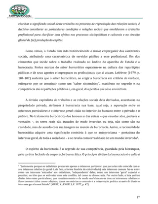 17
elucidar o significado social desse trabalho no processo de reprodução das relações sociais, é
decisivo considerar as particulares condições e relações sociais que emolduram o trabalho
profissional para clarificar seus efeitos nos processos sóciopolíticos e culturais e no circuito
global de (re) produção do capital.
Como vimos, o Estado tem sido historicamente o maior empregador dos assistentes
sociais, atribuindo uma característica de servidor público a esse profissional. Um dos
elementos que incide sobre o trabalho realizado no âmbito do aparelho de Estado é a
burocracia. Fortes marcas do saber burocrático espraiam-se na cultura das repartições
públicas e de seus agentes e impregnam os profissionais que aí atuam. Lefebvre (1979, p.
104-107) sustenta que o saber burocrático, ao erigir a burocracia em critério de verdade,
esforça-se por se constituir como um “saber sistemático”, manifesto no segredo e na
competência das repartições públicas e, em geral, dos peritos que aí se encontram.
A divisão capitalista do trabalho e as relações sociais dela derivadas, assentadas na
propriedade privada, atribuem à burocracia sua base, qual seja, a separação entre os
interesses particulares e o interesse geral: cisão no interior do humano entre o privado e o
público. No tratamento burocrático dos homens e das coisas – que envolve atos, poderes e
vontades –, os seres reais são tratados de modo invertido, ou seja, não como são na
realidade, mas de acordo com sua imagem no mundo da burocracia. Assim, a racionalidade
burocrática adquire uma significação contrária à que se autoproclama – portadora do
interesse geral, de toda a sociedade – e se revela como irrealidade de um mundo invertido9.
O espírito da burocracia é o segredo de sua competência, guardada pela hierarquia,
pelo caráter fechado da corporação burocrática. O princípio efetivo da burocracia é o culto à
9 “Justamente porque os indivíduos procuram apenas o interesse particular, que para eles não coincide com o
seu interesse coletivo (o geral é, de fato, a forma ilusória de coletividade) este interesse comum faz-se valer
como um interesse ‘estranho’ aos indivíduos, ‘independente’ deles, como um interesse ‘geral’ especial e
peculiar; ou têm que se enfrentar com este conflito, tal como na democracia. Por outro lado, a luta prática
destes interesses particulares, que constantemente e de modo real chocam-se com os interesses coletivos e
ilusoriamente tidos como coletivos, torna necessários o controle e a intervenção prática através do ilusório
interesse geral como Estado” (MARX, K.; ENGELS, F. 1977, p. 47).
 