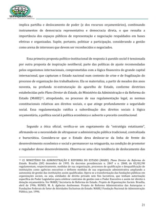 21
implica partilha e deslocamento de poder (e dos recursos orçamentários), combinando
instrumentos de democracia representativa e democracia direta, o que ressalta a
importância dos espaços públicos de representação e negociação respaldados em bases
efetivas e organizadas. Supõe, portanto, politizar a participação, considerando a gestão
como arena de interesses que devem ser reconhecidos e negociados.
Essa primeira proposta político-institucional de resposta à questão social é tensionada
por outra proposta de inspiração neoliberal, parte das políticas de ajuste recomendadas
pelos organismos internacionais, comprometidas com a lógica financeira do grande capital
internacional, que capturam o Estado nacional num contexto de crise e de fragilização do
processo de organização dos trabalhadores. Ela se materializa, a partir de meados dos anos
noventa, na profunda re-estruturação do aparelho de Estado, conforme diretrizes
estabelecidas pelo Plano Diretor do Estado, do Ministério da Administração e da Reforma do
Estado (MARE)12, atropelando, no processo de sua regulamentação legal, as normas
constitucionais relativas aos direitos sociais, o que atinge profundamente a seguridade
social. Essa regulamentação ratifica a subordinação dos direitos sociais à lógica
orçamentária, a política social à política econômica e subverte o preceito constitucional.
Segundo a ótica oficial, verifica-se um esgotamento da “estratégia estatizante”,
afirmando-se a necessidade de ultrapassar a administração pública tradicional, centralizada
e burocrática. Considera-se que o Estado deva deslocar-se da linha de frente do
desenvolvimento econômico e social e permanecer na retaguarda, na condição de promotor
e regulador desse desenvolvimento. Observa-se uma clara tendência de deslocamento das
12 Cf. MINISTÉRIO DA ADMINISTRAÇÃO E REFORMA DO ESTADO (MARE). Plano Diretor da Reforma do
Estado. Brasília (DF) dezembro de 1995. Os decretos presidenciais n. 2847 e n. 2848, de 02/02/98
regulamentam, respectivamente, medidas de sua organização, processos de qualificação e desqualificação de
instituições como agências executivas e definem medidas de sua organização administrativa ampliando a
autonomia de gestão das instituições assim qualificadas. Opera-se a transformação das fundações públicas em
organizações sociais, ou seja, entidades de direito privado sem fins lucrativos, que tenham autorização
específica do Poder Legislativo para celebrar contratos de gestão com o Poder Executivo e assim ter direito à
dotação orçamentária. Ver MARE/ Secretaria de Reforma do Estado. Projeto de Organizações Sociais. Brasília,
abril de 1996; NUNES, M. A. Agências Autônomas. Projeto de Reforma Administrativa das Autarquias e
Fundações Federais do Setor de Atividades Exclusivas do Estado. MARE/ Fundação Nacional de Administração
Pública, jun. 1996.
 