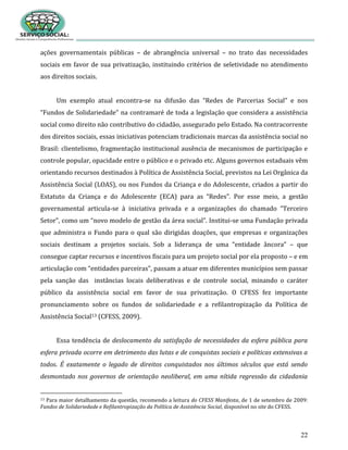 22
ações governamentais públicas – de abrangência universal – no trato das necessidades
sociais em favor de sua privatização, instituindo critérios de seletividade no atendimento
aos direitos sociais.
Um exemplo atual encontra-se na difusão das “Redes de Parcerias Social” e nos
“Fundos de Solidariedade” na contramaré de toda a legislação que considera a assistência
social como direito não contributivo do cidadão, assegurado pelo Estado. Na contracorrente
dos direitos sociais, essas iniciativas potenciam tradicionais marcas da assistência social no
Brasil: clientelismo, fragmentação institucional ausência de mecanismos de participação e
controle popular, opacidade entre o público e o privado etc. Alguns governos estaduais vêm
orientando recursos destinados à Política de Assistência Social, previstos na Lei Orgânica da
Assistência Social (LOAS), ou nos Fundos da Criança e do Adolescente, criados a partir do
Estatuto da Criança e do Adolescente (ECA) para as “Redes”. Por esse meio, a gestão
governamental articula-se à iniciativa privada e a organizações do chamado “Terceiro
Setor”, como um “novo modelo de gestão da área social”. Institui-se uma Fundação privada
que administra o Fundo para o qual são dirigidas doações, que empresas e organizações
sociais destinam a projetos sociais. Sob a liderança de uma “entidade âncora” – que
consegue captar recursos e incentivos fiscais para um projeto social por ela proposto – e em
articulação com “entidades parceiras”, passam a atuar em diferentes municípios sem passar
pela sanção das instâncias locais deliberativas e de controle social, minando o caráter
público da assistência social em favor de sua privatização. O CFESS fez importante
pronunciamento sobre os fundos de solidariedade e a refilantropização da Política de
Assistência Social13 (CFESS, 2009).
Essa tendência de deslocamento da satisfação de necessidades da esfera pública para
esfera privada ocorre em detrimento das lutas e de conquistas sociais e políticas extensivas a
todos. É exatamente o legado de direitos conquistados nos últimos séculos que está sendo
desmontado nos governos de orientação neoliberal, em uma nítida regressão da cidadania
13 Para maior detalhamento da questão, recomendo a leitura do CFESS Manifesta, de 1 de setembro de 2009:
Fundos de Solidariedade e Refilantropização da Política de Assistência Social, disponível no site do CFESS.
 