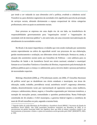 23
que tende a ser reduzida às suas dimensões civil e política, erodindo a cidadania social.
Transfere-se, para distintos segmentos da sociedade civil, significativa parcela da prestação
de serviços sociais, afetando diretamente o espaço ocupacional de várias categorias
profissionais, entre as quais os assistentes sociais.
Esse processo se expressa em uma dupla via: de um lado, na transferência de
responsabilidades governamentais para “organizações sociais” e “organizações da
sociedade civil de interesse público” e, de outro lado, em uma crescente mercadorização do
atendimento às necessidades sociais.
No Brasil, é da maior importância o trabalho que vem sendo realizado por assistentes
sociais especialmente na esfera da seguridade social: nos processos de sua elaboração,
gestão monitoramento e avaliação, nos diferentes níveis da federação. Destaca-se, ainda, a
atuação dos assistentes sociais junto aos Conselhos de Políticas – com saliência para os
Conselhos de Saúde e de Assistência Social nos níveis nacional, estadual e municipal.
Somam-se os Conselhos Tutelares e Conselhos de Direitos, responsáveis pela formulação de
políticas públicas para a criança e o adolescente, para a terceira idade e pessoas portadoras
de necessidades especiais.
Behring e Boschetti (2006, p. 179) informam existir, em 2006, 17 Conselhos Nacionais
de política social que se desdobram nos níveis estaduais e municipais, nas áreas de:
educação, saúde, trabalho, previdência social, assistência social14, segurança alimentar,
cidades, desenvolvimento rural; por representação de segmentos sociais, como mulheres,
crianças e adolescentes, idosos, negros; e Conselhos organizados por interesses temáticos, a
exemplo de execuções penais, comunidades e questões penitenciárias. Numa Federação
constituída de 26 estados e 5.563 municípios, o governo federal registra a existência de
mais de 20 mil conselhos no país, segundo a mesma fonte.
14 Segundo dados do então Ministério da Previdência e Assistência Social (MPAS) / Secretaria de Estado da
Assistência Social (SEAS), “dos 5560 municípios brasileiros existentes em dezembro de 2002, já se
encontravam em gestão municipal 4668. Isto significar dizer que 84% já tinham conselhos criados e em
funcionamento, já possuíam o fundo e o plano de assistência social aprovado pelo CNAS” (BOSCHETTI, 2003,
p. 168).
 
