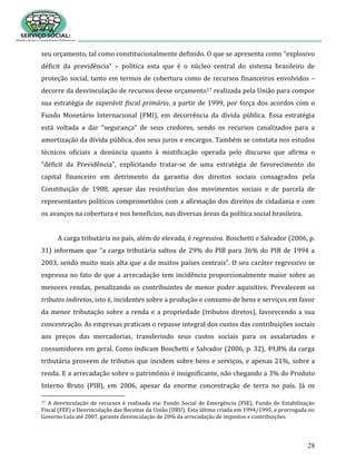 28
seu orçamento, tal como constitucionalmente definido. O que se apresenta como “explosivo
déficit da previdência” – política esta que é o núcleo central do sistema brasileiro de
proteção social, tanto em termos de cobertura como de recursos financeiros envolvidos –
decorre da desvinculação de recursos desse orçamento17 realizada pela União para compor
sua estratégia de superávit fiscal primário, a partir de 1999, por força dos acordos com o
Fundo Monetário Internacional (FMI), em decorrência da dívida pública. Essa estratégia
está voltada a dar “segurança” de seus credores, sendo os recursos canalizados para a
amortização da dívida pública, dos seus juros e encargos. Também se constata nos estudos
técnicos oficiais a denúncia quanto à mistificação operada pelo discurso que afirma o
“déficit da Previdência”, explicitando tratar-se de uma estratégia de favorecimento do
capital financeiro em detrimento da garantia dos direitos sociais consagrados pela
Constituição de 1988, apesar das resistências dos movimentos sociais e de parcela de
representantes políticos comprometidos com a afirmação dos direitos de cidadania e com
os avanços na cobertura e nos benefícios, nas diversas áreas da política social brasileira.
A carga tributária no país, além de elevada, é regressiva. Boschetti e Salvador (2006, p.
31) informam que “a carga tributária saltou de 29% do PIB para 36% do PIB de 1994 a
2003, sendo muito mais alta que a de muitos países centrais”. O seu caráter regressivo se
expressa no fato de que a arrecadação tem incidência proporcionalmente maior sobre as
menores rendas, penalizando os contribuintes de menor poder aquisitivo. Prevalecem os
tributos indiretos, isto é, incidentes sobre a produção e consumo de bens e serviços em favor
da menor tributação sobre a renda e a propriedade (tributos diretos), favorecendo a sua
concentração. As empresas praticam o repasse integral dos custos das contribuições sociais
aos preços das mercadorias, transferindo seus custos sociais para os assalariados e
consumidores em geral. Como indicam Boschetti e Salvador (2006, p. 32), 49,8% da carga
tributária proveem de tributos que incidem sobre bens e serviços, e apenas 21%, sobre a
renda. E a arrecadação sobre o patrimônio é insignificante, não chegando a 3% do Produto
Interno Bruto (PIB), em 2006, apesar da enorme concentração de terra no país. Já os
17 A desvinculação de recursos é realizada via: Fundo Social de Emergência (FSE), Fundo de Estabilização
Fiscal (FEF) e Desvinculação das Receitas da União (DRU). Esta última criada em 1994/1995, e prorrogada no
Governo Lula até 2007, garante desvinculação de 20% da arrecadação de impostos e contribuições.
 