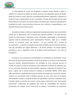 30
A universalidade do acesso aos programas e projetos sociais abertos a todos os
cidadãos só é possível no âmbito do Estado, ainda que não dependam apenas do Estado.
Sendo um Estado de classe, expressa a sociedade politicamente organizada e condensa um
campo de lutas e compromissos em que a sociedade civil joga com um papel decisivo para
democratizá-lo e controlá-lo. Ao mesmo tempo, é necessário que o Estado se expanda para a
sociedade de modo a fazer prevalecer interesses mais coletivos e compartilhados, o que
depende da luta entre as forças sociais.
Os projetos levados a efeito por organizações privadas apresentam uma característica
central que os diferenciam: não se movem pelo interesse público, e sim pelo interesse
privado de certos grupos e segmentos sociais, reforçando a seletividade no atendimento,
segundo critérios estabelecidos pelos mantenedores. Portanto, ainda que o trabalho
concreto do assistente social seja idêntico – no seu conteúdo útil e formas de
processamento –, o sentido e resultados sociais desses trabalhos são inteiramente distintos,
visto que presididos por lógicas diferentes: a do direito privado e do direito público,
alterando-se, pois, o significado social do trabalho técnico-profissional e seu nível de
abrangência.
Constata-se uma progressiva mercantilização do atendimento às necessidades sociais,
decorrente da privatização das políticas sociais. Nesse quadro, os serviços sociais deixam de
expressar direitos, metamorfoseando-se em atividade de outra natureza, inscrita no
circuito de compra e venda de mercadorias. Estas substituem os direitos de cidadania, que,
em sua necessária dimensão de universalidade, requerem a ingerência do Estado. O que
passa a vigorar são os direitos atinentes à condição de consumidor (MOTA, 1995). Quem
julga a pertinência e qualidade dos serviços prestados são aqueles que, através do consumo,
renovam sua necessidade social. O dinheiro aparece em cena como meio de circulação,
intermediando a compra e venda de serviços, em cujo âmbito se inscreve o assistente social.
O grande capital, ao investir nos serviços sociais, passa a demonstrar uma “preocupação
humanitária”, coadjuvante da ampliação dos níveis de rentabilidade das empresas,
moralizando sua imagem social. Trata-se de um reforço à necessidade de transformar
 