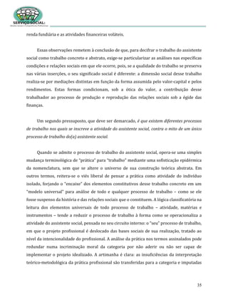 35
renda fundiária e as atividades financeiras voláteis.
Essas observações remetem à conclusão de que, para decifrar o trabalho do assistente
social como trabalho concreto e abstrato, exige-se particularizar as análises nas específicas
condições e relações sociais em que ele ocorre, pois, se a qualidade do trabalho se preserva
nas várias inserções, o seu significado social é diferente: a dimensão social desse trabalho
realiza-se por mediações distintas em função da forma assumida pelo valor-capital e pelos
rendimentos. Estas formas condicionam, sob a ótica do valor, a contribuição desse
trabalhador ao processo de produção e reprodução das relações sociais sob a égide das
finanças.
Um segundo pressuposto, que deve ser demarcado, é que existem diferentes processos
de trabalho nos quais se inscreve a atividade do assistente social, contra o mito de um único
processo de trabalho do(a) assistente social.
Quando se admite o processo de trabalho do assistente social, opera-se uma simples
mudança terminológica de “prática” para “trabalho” mediante uma sofisticação epidérmica
da nomenclatura, sem que se altere o universo de sua construção teórica abstrata. Em
outros termos, reitera-se o viés liberal de pensar a prática como atividade do indivíduo
isolado, forjando o “encaixe” dos elementos constitutivos desse trabalho concreto em um
“modelo universal” para análise de todo e qualquer processo de trabalho – como se ele
fosse suspenso da história e das relações sociais que o constituem. A lógica classificatória na
leitura dos elementos universais de todo processo de trabalho – atividade, matérias e
instrumentos – tende a reduzir o processo de trabalho à forma como se operacionaliza a
atividade do assistente social, pensada no seu circuito interno: o “seu” processo de trabalho,
em que o projeto profissional é deslocado das bases sociais de sua realização, tratado ao
nível da intencionalidade do profissional. A análise da prática nos termos assinalados pode
redundar numa incriminação moral da categoria por não aderir ou não ser capaz de
implementar o projeto idealizado. A artimanha é clara: as insuficiências da interpretação
teórico-metodológica da prática profissional são transferidas para a categoria e imputadas
 
