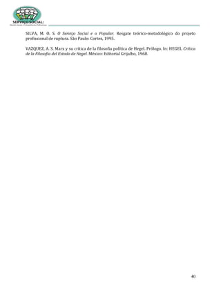 40
SILVA, M. O. S. O Serviço Social e o Popular. Resgate teórico-metodológico do projeto
profissional de ruptura. São Paulo: Cortez, 1995.
VAZQUEZ, A. S. Marx y su critica de la filosofia política de Hegel. Prólogo. In: HEGEL Critica
de la Filosofia del Estado de Hegel. México: Editorial Grijalbo, 1968.
 