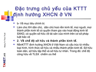 TATANETNET.vn.vnMạngTriThứcThuế
Đặc trưng chủ yếu của KTTT
định hướng XHCN ở VN
 b- Về mục tiêu chính trị
 Làm cho XH dân chủ, dân chủ hoá nền kinh tế, mọi nguời, mọi
thành phần kinh tế có quyền tham gia vào hoạt động kinh tế
SXKD, có quyền sở hữu về tài sản của mình trên cơ sở pháp
luật bảo vệ
 2. Về chế độ sở hữu và thành phần kinh tế.
 NềnKTTT định hướng XHCN ở Việt Nam có cấu trúc từ nhiều
loại hình, hình thức sở hữu và nhiều thành phần kinh tế. Sở hữu
toàn dân, sở hữu tập thể và sở hữu tư nhân. Trong đó: chế độ
công hữu về TLSX chiếm ưu thế
 