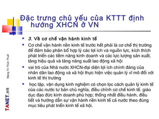 TATANETNET.vn.vnMạngTriThứcThuế
Đặc trưng chủ yếu của KTTT định
hướng XHCN ở VN
 3. Về cơ chế vận hành kinh tế
 Cơ chế vận hành nền kinh tế trước hết phải là cơ chế thị trường
để đảm bảo phân bổ hợp lý các lợi ích và nguồn lực, kích thích
phát triển các tiềm năng kinh doanh và các lực lượng sản xuất,
tăng hiệu quả và tăng năng suất lao động xã hội
 vai trò của Nhà nước XHCN-đại diện lợi ích chính đáng của
nhân dân lao động và xã hội thực hiện việc quản lý vĩ mô đối với
kinh tế thị trường
 học tập, vận dụng kinh nghiệm có chọn lọc cách quản lý kinh tế
của các nước tư bản chủ nghĩa, điều chỉnh cơ chế kinh tế. giáo
dục đạo đức kinh doanh phù hợp; thống nhất điều hành, điều
tiết và hướng dẫn sự vận hành nền kinh tế cả nước theo đúng
mục tiêu phát triển kinh tế xã hội.
 