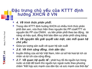 TATANETNET.vn.vnMạngTriThứcThuế
Đặc trưng chủ yếu của KTTT định
hướng XHCN ở VN
 4. Về hình thức phân phối.
 Trong nền KTTT định hướng XHCN có nhiều hình thức phân
phối đan xen, vừa thực hiện theo nguyên tăc PP củaKTTT và
nguyên tắc PP của CNXH. ưu tiên phân phối theo lao động, tài
năng và hiệu quả, đồng thời bảo đảm sự phân phối công bằng
 5- Về nguyên tắc giải quyết các mặt, các mối quan hệ
chủ yếu:
 Giữa lực lượng sản xuất với quan hệ sản xuất
 2.6. Về tính cộng đồng, tính dân tộc:
 truyền thống của xã hội Việt Nam, trên cơ sở hài hoà lợi ích cá
nhân và lợi ích của cộng đồng.
 2.7. Về quan hệ quốc tế : phát huy tối đa nguồn lực trong
nước và triệt để tranh thủ nguồn lực ngoài nước theo phương
châm “Kết hợp sức mạnh của dân tộc và sức mạnh của thời đại”
 