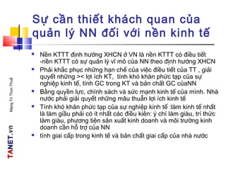 TATANETNET.vn.vnMạngTriThứcThuế
Sự cần thiết khách quan của
quản lý NN đối với nền kinh tế
 Nền KTTT định hướng XHCN ở VN là nền KTTT có điều tiết
-nền KTTT có sự quản lý vĩ mô của NN theo định hướng XHCN
 Phải khắc phục những hạn chế của việc điều tiết của TT , giải
quyết những >< lợi ích KT, tính khó khăn phức tạp của sự
nghiệp kinh tế, tính GC trong KT và bản chất GC củaNN
 Bằng quyền lực, chính sách và sức mạnh kinh tế của mình. Nhà
nước phải giải quyết những mâu thuẫn lợi ích kinh tế
 Tính khó khăn phức tạp của sự nghiệp kinh tế :làm kinh tế nhất
là làm giầu phải có ít nhất các điều kiên: ý chí làm giàu, trí thức
làm giàu, phương tiện sản xuất kinh doanh và môi trường kinh
doanh cần hỗ trợ của NN
 tính giai cấp trong kinh tế và bản chất giai cấp của nhà nước
,
 