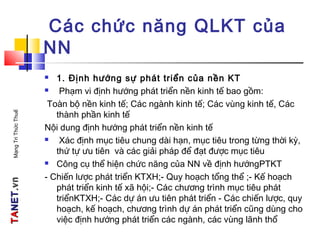 TATANETNET.vn.vnMạngTriThứcThuế
Các chức năng QLKT của
NN
 1. Định hướng sự phát triển của nền KT
 Phạm vi định hướng phát triển nền kinh tế bao gồm:
Toàn bộ nền kinh tế; Các ngành kinh tế; Các vùng kinh tế, Các
thành phần kinh tế
Nội dung định hướng phát triển nền kinh tế
 Xác định mục tiêu chung dài hạn, mục tiêu trong từng thời kỳ,
thứ tự ưu tiên và các giải pháp để đạt được mục tiêu
 Công cụ thể hiện chức năng của NN về định hướngPTKT
- Chiến lược phát triển KTXH;- Quy hoạch tổng thể ;- Kế hoạch
phát triển kinh tế xã hội;- Các chương trình mục tiêu phát
triểnKTXH;- Các dự án ưu tiên phát triển - Các chiến lược, quy
hoạch, kế hoạch, chương trình dự án phát triển cũng dùng cho
việc định hướng phát triển các ngành, các vùng lãnh thổ
 