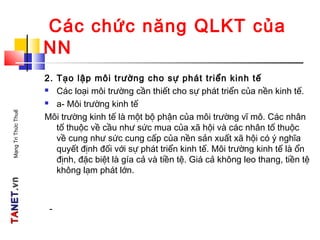 TATANETNET.vn.vnMạngTriThứcThuế
Các chức năng QLKT của
NN
2. Tạo lập môi trường cho sự phát triển kinh tế
 Các loại môi trường cần thiết cho sự phát triển của nền kinh tế.
 a- Môi trường kinh tế
Môi trường kinh tế là một bộ phận của môi trường vĩ mô. Các nhân
tố thuộc về cầu như sức mua của xã hội và các nhân tố thuộc
về cung như sức cung cấp của nền sản xuất xã hội có ý nghĩa
quyết định đối với sự phát triển kinh tế. Môi trường kinh tế là ổn
định, đặc biệt là gía cả và tiền tệ. Giá cả không leo thang, tiền tệ
không lạm phát lớn.
-
 