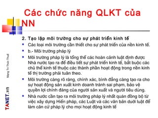 TATANETNET.vn.vnMạngTriThứcThuế
Các chức năng QLKT của
NN
2. Tạo lập môi trường cho sự phát triển kinh tế
 Các loại môi trường cần thiết cho sự phát triển của nền kinh tế.
 b.- Môi trường pháp lý
 Môi trường pháp lý là tổng thể các hoàn cảnh luật định được
Nhà nước tạo ra để điều tiết sự phát triển kinh tế, bắt buộc các
chủ thể kinh tế thuộc các thành phần hoạt động trong nền kinh
tế thị trường phải tuân theo.
 Môi trường càng rõ ràng, chính xác, bình đẳng càng tạo ra cho
sự hoạt động sản xuất kinh doanh tránh sai phạm, bảo vệ
quyền lợi chính đáng của người sản xuất và người tiêu dùng.
 Nhà nước cần tạo ra môi trường pháp lý nhất quán đồng bộ từ
việc xây dựng Hiến pháp, các Luật và các văn bản duới luật để
làm căn cứ pháp lý cho mọi hoạt động kinh tế
 