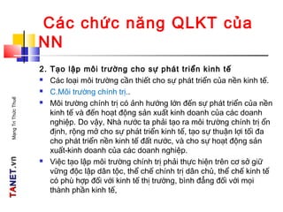 TATANETNET.vn.vnMạngTriThứcThuế
Các chức năng QLKT của
NN
2. Tạo lập môi trường cho sự phát triển kinh tế
 Các loại môi trường cần thiết cho sự phát triển của nền kinh tế.
 C.Môi trường chính trị..
 Môi trường chính trị có ảnh hướng lớn đến sự phát triển của nền
kinh tế và đến hoạt động sản xuất kinh doanh của các doanh
nghiệp. Do vậy, Nhà nước ta phải tạo ra môi trường chính trị ổn
định, rộng mở cho sự phát triển kinh tế, tạo sự thuận lợi tối đa
cho phát triển nền kinh tế đất nước, và cho sự hoạt động sản
xuất-kinh doanh của các doanh nghiệp.
 Việc tạo lập môi trường chính trị phải thực hiện trên cơ sở giữ
vững độc lập dân tộc, thể chế chính trị dân chủ, thể chế kinh tế
có phù hợp đối với kinh tế thị trường, bình đẳng đối với mọi
thành phần kinh tế,
 
