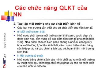 TATANETNET.vn.vnMạngTriThứcThuế
Các chức năng QLKT của
NN
2. Tạo lập môi trường cho sự phát triển kinh tế
 Các loại môi trường cần thiết cho sự phát triển của nền kinh tế.
 e- Môi trường sinh thái.
 Nhà nước phải tạo ra môi trường sinh thái xanh, sạch, đẹp, đa
dạng sinh học, bền vững để bảo đảm nền kinh tế phát triển bền
vững. Nhà nước phải có biện pháp chống ô nhiễm, chống hủy
hoại môi trường tự nhiên sinh thái, cảnh quan thiên nhiên bằng
các biệp pháp và các chính sách bảo vệ, hoàn thiện môi trường
sinh thái.
 f- Môi trường kỹ thuật
 Nhà nước bằng chính sách của mình phải tạo ra một môi trường
kỹ thuật hiện đại, thích hợp, thiết thực phục vụ cho sự phát triển
của nền kinh tế nước ta.
 