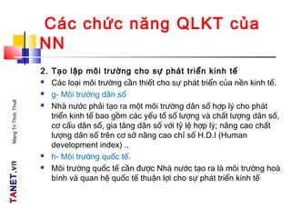 TATANETNET.vn.vnMạngTriThứcThuế
Các chức năng QLKT của
NN
2. Tạo lập môi trường cho sự phát triển kinh tế
 Các loại môi trường cần thiết cho sự phát triển của nền kinh tế.
 g- Môi trường dân số
 Nhà nước phải tạo ra một môi trường dân số hợp lý cho phát
triển kinh tế bao gồm các yếu tố số lượng và chất lượng dân số,
cơ cấu dân số, gia tăng dân số với tỷ lệ hợp lý; nâng cao chất
lượng dân số trên cơ sở nâng cao chỉ số H.D.I (Human
development index) ..
 h- Môi trường quốc tế.
 Môi trường quốc tế cần được Nhà nước tạo ra là môi trường hoà
bình và quan hệ quốc tế thuận lợi cho sự phát triển kinh tế
 