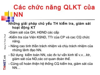 TATANETNET.vn.vnMạngTriThứcThuế
Các chức năng QLKT của
NN
Những giải pháp chủ yếu TH kiểm tra, giám sát
hoạt động KT
-Giám sát của QH, HĐND các cấp
-Kiểm tra của Viện KSND, TTr của CP và cac CQ chức
năng.
- Nâng cao tinh thần trách nhiệm và chịu trách nhiệm của
những lãnh đạo NN.
- Sử dụng kiểm toán NN, các đv tư vấn kinh tế v.v…ktr,
giám sát của ND,các cơ quan đoàn thể.
- Củng cố hoàn thiện hệ thống CQ kiểm tra, giám sát của
NN…
 