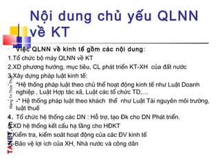 TATANETNET.vn.vnMạngTriThứcThuế
Nội dung chủ yếu QLNN
về KT
- Việc QLNN về kinh tế gồm các nội dung:
1.Tổ chức bộ máy QLNN về KT
2.XD phương hướng, mục tiêu, CL phát triển KT-XH của đất nước
3.Xây dựng pháp luật kinh tế:
• *Hệ thống pháp luật theo chủ thể hoạt động kinh tế như Luật Doanh
nghiệp , Luật Hợp tác xã, Luật các tổ chức TD,…
• -* Hệ thống pháp luật theo khách thể như Luật Tài nguyên môi trường,
luật thuế
4. Tổ chức hệ thống các DN : Hỗ trợ, tạo Đk cho DN Phát triển.
5.XD hệ thống kết cấu hạ tầng cho HĐKT
6.Kiểm tra, kiểm soát hoạt động của các ĐV kinh tế
7.-Bảo vệ lợi ích của XH, Nhà nước và công dân
 