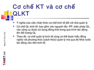 TATANETNET.vn.vnMạngTriThứcThuế
Cơ chế KT và cơ chế
QLKT
 Ý nghĩa của việc nhận thức cơ chế kinh tế đối với nhà quản lý
 Cơ chế QL kinh tế: bao gồm các nguyên tắc, PP, biện pháp QL,
các công cụ được sử dụng đồng thời trong quá trình tác động
lên đối tượng QL
 Theo đó cơ chế quản lý kinh tế cũng có thể được hiểu đồng
nghĩa với phương thức (cách thức) quản lý mà qua đó Nhà nước
tác động vào nền kinh tế.
 
