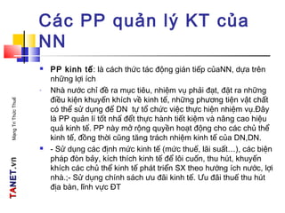 TATANETNET.vn.vnMạngTriThứcThuế
Các PP quản lý KT của
NN
 PP kinh tế: là cách thức tác động gián tiếp củaNN, dựa trên
những lợi ích
- Nhà nước chỉ đề ra mục tiêu, nhiệm vụ phải đạt, đặt ra những
điều kiện khuyến khích về kinh tế, những phương tiện vật chất
có thể sử dụng để DN tự tổ chức việc thực hiện nhiệm vụ.Đây
là PP quản lí tốt nhấ đểt thực hành tiết kiệm và nâng cao hiệu
quả kinh tế. PP này mở rộng quyền hoạt động cho các chủ thể
kinh tế, đồng thời cũng tăng trách nhiệm kinh tế của DN,DN.
 - Sử dụng các định mức kinh tế (mức thuế, lãi suất…), các biện
pháp đòn bảy, kích thích kinh tế để lôi cuốn, thu hút, khuyến
khích các chủ thể kinh tế phát triển SX theo hướng ích nước, lợi
nhà.;- Sử dụng chính sách ưu đãi kinh tế. Ưu đãi thuế thu hút
địa bàn, lĩnh vực ĐT
 