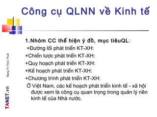 TATANETNET.vn.vnMạngTriThứcThuế
Công cụ QLNN về Kinh tế
1.Nhóm CC thể hiện ý đồ, mục tiêuQL:
+Đường lối phát triển KT-XH:
+Chiến lược phát triển KT-XH:
+Quy hoạch phát triển KT-XH:
+Kế hoạch phát triển KT-XH:
+Chương trình phát triển KT-XH:
Ở Việt Nam, các kế hoạch phát triển kinh tế - xã hội
được xem là công cụ quan trọng trong quản lý nền
kinh tế của Nhà nước.
 