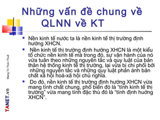 TATANETNET.vn.vnMạngTriThứcThuế
Những vấn đề chung về
QLNN về KT
 Nền kinh tế nước ta là nền kinh tế thị trường định
hướng XHCN.
 Nền kinh tế thị trường định hướng XHCN là một kiểu
tổ chức nền kinh tế mà trong đó, sự vận hành của nó
vừa tuân theo những nguyên tắc và quy luật của bản
thân hệ thống kinh tế thị trường, lại vừa bị chi phối bởi
những nguyên tắc và những quy luật phản ánh bản
chất xã hội hoá-xã hội chủ nghĩa.
 Do đó, nền kinh tế thị trường định hướng XHCN vừa
mang tính chất chung, phổ biến đó là “tính kinh tế thị
trường” vừa mang tính đặc thù đó là “tính định huớng
XHCN”.
 