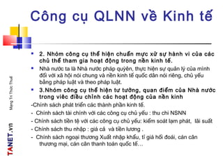 TATANETNET.vn.vnMạngTriThứcThuế
Công cụ QLNN về Kinh tế
 2. Nhóm công cụ thể hiện chuẩn mực xử sự hành vi của các
chủ thể tham gia hoạt động trong nền kinh tế.
 Nhà nước ta là Nhà nước pháp quỳên, thực hiện sự quản lý của mình
đối với xã hội nói chung và nền kinh tế quốc dân nói riêng, chủ yếu
bằng pháp luật và theo pháp luật.
 3.Nhóm công cụ thể hiện tư tưởng, quan điểm của Nhà nước
trong viêc điều chỉnh các hoạt động của nền kinh
-Chính sách phát triển các thành phần kinh tế.
- Chính sách tài chính với các công cụ chủ yếu : thu chi NSNN
- Chính sách tiền tệ với các công cụ chủ yếu: kiểm soát lạm phát, lãi suất
- Chính sách thu nhập : giá cả và tiền lương .
- Chính sách ngoại thương Xuất nhập khẩu, tỉ giá hối đoái, cán cân
thương mại, cán cân thanh toán quốc tế…
 