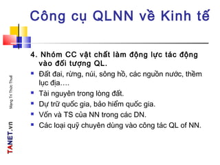 TATANETNET.vn.vnMạngTriThứcThuế
Công cụ QLNN về Kinh tế
4. Nhóm CC vật chất làm động lực tác động
vào đối tượng QL.
 Đất đai, rừng, núi, sông hồ, các nguồn nước, thềm
lục địa….
 Tài nguyên trong lòng đất.
 Dự trữ quốc gia, bảo hiểm quốc gia.
 Vốn và TS của NN trong các DN.
 Các loại quỹ chuyên dùng vào công tác QL of NN.
 