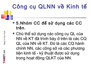 TATANETNET.vn.vnMạngTriThứcThuế
Công cụ QLNN về Kinh tế
 5.Nhóm CC để sử dụng các CC
trên.
 Chủ thể sử dụng các công cụ QL của
NN về KT đã trình bày ở trên là các CQ
QL của NN về KT. Đó là các CQ hành
chính NN, các công sở và các phương
tiện kinh tế - kỹ thuật được sử dụng
trong hoạt động QLKT của NN.
 